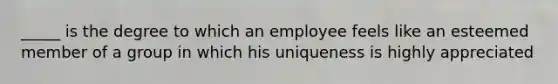 _____ is the degree to which an employee feels like an esteemed member of a group in which his uniqueness is highly appreciated