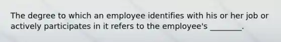 The degree to which an employee identifies with his or her job or actively participates in it refers to the employee's ________.