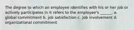 The degree to which an employee identifies with his or her job or actively participates in it refers to the employee's ______. a. global commitment b. job satisfaction c. job involvement d. organizational commitment