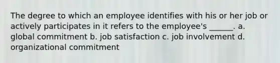 The degree to which an employee identifies with his or her job or actively participates in it refers to the employee's ______. a. global commitment b. job satisfaction c. job involvement d. organizational commitment