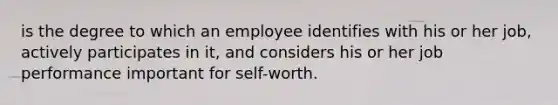 is the degree to which an employee identifies with his or her job, actively participates in it, and considers his or her job performance important for self-worth.