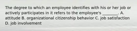 The degree to which an employee identifies with his or her job or actively participates in it refers to the​ employee's ________. A. attitude B. organizational citizenship behavior C. job satisfaction D. job involvement