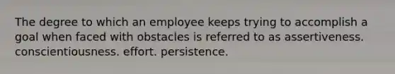 The degree to which an employee keeps trying to accomplish a goal when faced with obstacles is referred to as assertiveness. conscientiousness. effort. persistence.