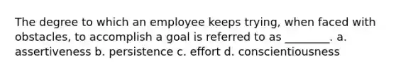 The degree to which an employee keeps trying, when faced with obstacles, to accomplish a goal is referred to as ________. a. assertiveness b. persistence c. effort d. conscientiousness