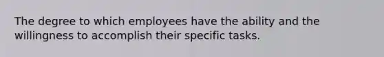 The degree to which employees have the ability and the willingness to accomplish their specific tasks.