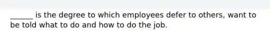 ______ is the degree to which employees defer to others, want to be told what to do and how to do the job.