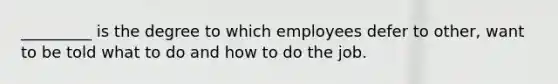 _________ is the degree to which employees defer to other, want to be told what to do and how to do the job.