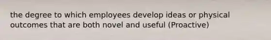 the degree to which employees develop ideas or physical outcomes that are both novel and useful (Proactive)