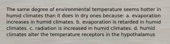 The same degree of environmental temperature seems hotter in humid climates than it does in dry ones because: a. evaporation increases in humid climates. b. evaporation is retarded in humid climates. c. radiation is increased in humid climates. d. humid climates alter the temperature receptors in the hypothalamus