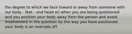 the degree to which we face toward or away from someone with our body - feet - and head ei) when you are being questioned and you position your body away from the person and avoid involvement in the question by the way you have positioned your body is an example of?