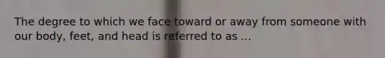 The degree to which we face toward or away from someone with our body, feet, and head is referred to as ...