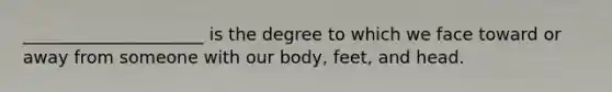 _____________________ is the degree to which we face toward or away from someone with our body, feet, and head.