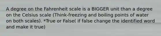 A degree on the Fahrenheit scale is a BIGGER unit than a degree on the Celsius scale (Think-freezing and boiling points of water on both scales). *True or False( if false change the identified word and make it true)