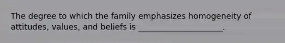 The degree to which the family emphasizes homogeneity of attitudes, values, and beliefs is _____________________.