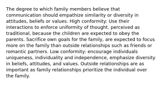 The degree to which family members believe that communication should empathize similarity or diversity in attitudes, beliefs or values. High conformity: Use their interactions to enforce uniformity of thought. perceived as traditional, because the children are expected to obey the parents. Sacrifice own goals for the family, are expected to focus more on the family than outside relationships such as friends or romantic partners. Low conformity: encourage individuals uniqueness, individuality and independence, emphasize diversity in beliefs, attitudes, and values. Outside relationships are as important as family relationships prioritize the individual over the family.