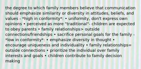 the degree to which family members believe that communication should emphasize similarity or diversity in attitudes, beliefs, and values - *high in conformity*: • uniformity, don't express own opinions • perceived as more "traditional"- children are expected to obey parents • family relationships> outside connections/friendships • sacrifice personal goals for the family - *low in conformity*: • emphasize diversity in thought • encourage uniqueness and individuality • family relationships= outside connections • prioritize the individual over family interests and goals • children contribute to family <a href='https://www.questionai.com/knowledge/kuI1pP196d-decision-making' class='anchor-knowledge'>decision making</a>