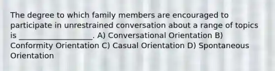 The degree to which family members are encouraged to participate in unrestrained conversation about a range of topics is ___________________. A) Conversational Orientation B) Conformity Orientation C) Casual Orientation D) Spontaneous Orientation