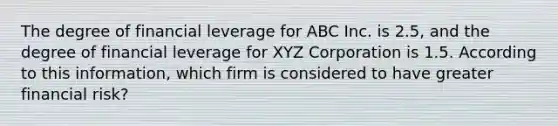 The degree of financial leverage for ABC Inc. is 2.5, and the degree of financial leverage for XYZ Corporation is 1.5. According to this information, which firm is considered to have greater financial risk?