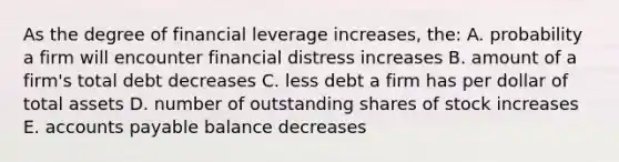 As the degree of financial leverage increases, the: A. probability a firm will encounter financial distress increases B. amount of a firm's total debt decreases C. less debt a firm has per dollar of total assets D. number of outstanding shares of stock increases E. accounts payable balance decreases