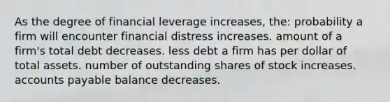 As the degree of financial leverage increases, the: probability a firm will encounter financial distress increases. amount of a firm's total debt decreases. less debt a firm has per dollar of total assets. number of outstanding shares of stock increases. accounts payable balance decreases.