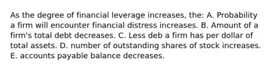 As the degree of financial leverage increases, the: A. Probability a firm will encounter financial distress increases. B. Amount of a firm's total debt decreases. C. Less deb a firm has per dollar of total assets. D. number of outstanding shares of stock increases. E. accounts payable balance decreases.