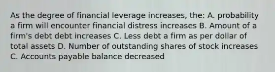 As the degree of financial leverage increases, the: A. probability a firm will encounter financial distress increases B. Amount of a firm's debt debt increases C. Less debt a firm as per dollar of total assets D. Number of outstanding shares of stock increases C. <a href='https://www.questionai.com/knowledge/kWc3IVgYEK-accounts-payable' class='anchor-knowledge'>accounts payable</a> balance decreased