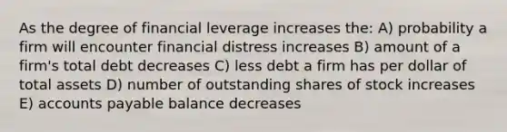 As the degree of financial leverage increases the: A) probability a firm will encounter financial distress increases B) amount of a firm's total debt decreases C) less debt a firm has per dollar of total assets D) number of outstanding shares of stock increases E) accounts payable balance decreases