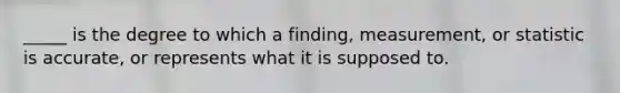 _____ is the degree to which a finding, measurement, or statistic is accurate, or represents what it is supposed to.