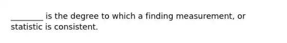 ________ is the degree to which a finding measurement, or statistic is consistent.