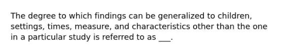 The degree to which findings can be generalized to children, settings, times, measure, and characteristics other than the one in a particular study is referred to as ___.