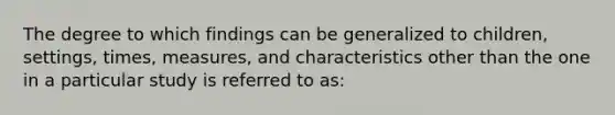 The degree to which findings can be generalized to children, settings, times, measures, and characteristics other than the one in a particular study is referred to as: