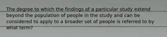 The degree to which the findings of a particular study extend beyond the population of people in the study and can be considered to apply to a broader set of people is referred to by what term?