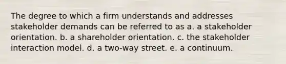 The degree to which a firm understands and addresses stakeholder demands can be referred to as a. a stakeholder orientation. b. a shareholder orientation. c. the stakeholder interaction model. d. a two-way street. e. a continuum.