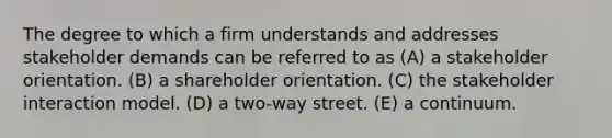 The degree to which a firm understands and addresses stakeholder demands can be referred to as (A) a stakeholder orientation. (B) a shareholder orientation. (C) the stakeholder interaction model. (D) a two-way street. (E) a continuum.