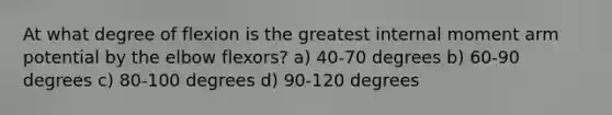 At what degree of flexion is the greatest internal moment arm potential by the elbow flexors? a) 40-70 degrees b) 60-90 degrees c) 80-100 degrees d) 90-120 degrees