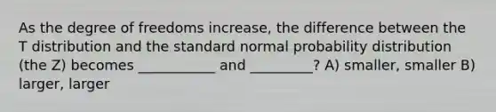 As the degree of freedoms increase, the difference between the T distribution and the standard normal probability distribution (the Z) becomes ___________ and _________? A) smaller, smaller B) larger, larger