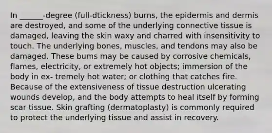 In ______-degree (full-dtickness) burns, <a href='https://www.questionai.com/knowledge/kBFgQMpq6s-the-epidermis' class='anchor-knowledge'>the epidermis</a> and dermis are destroyed, and some of the underlying <a href='https://www.questionai.com/knowledge/kYDr0DHyc8-connective-tissue' class='anchor-knowledge'>connective tissue</a> is damaged, leaving the skin waxy and charred with insensitivity to touch. The underlying bones, muscles, and tendons may also be damaged. These bums may be caused by corrosive chemicals, flames, electricity, or extremely hot objects; immersion of the body in ex- tremely hot water; or clothing that catches fire. Because of the extensiveness of tissue destruction ulcerating wounds develop, and the body attempts to heal itself by forming scar tissue. Skin grafting (dermatoplasty) is commonly required to protect the underlying tissue and assist in recovery.