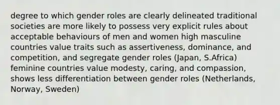 degree to which gender roles are clearly delineated traditional societies are more likely to possess very explicit rules about acceptable behaviours of men and women high masculine countries value traits such as assertiveness, dominance, and competition, and segregate gender roles (Japan, S.Africa) feminine countries value modesty, caring, and compassion, shows less differentiation between gender roles (Netherlands, Norway, Sweden)