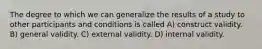 The degree to which we can generalize the results of a study to other participants and conditions is called A) construct validity. B) general validity. C) external validity. D) internal validity.