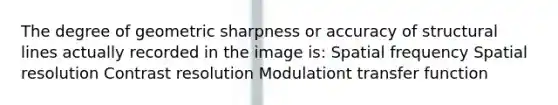 The degree of geometric sharpness or accuracy of structural lines actually recorded in the image is: Spatial frequency Spatial resolution Contrast resolution Modulationt transfer function