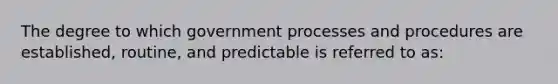 The degree to which government processes and procedures are established, routine, and predictable is referred to as: