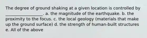 The degree of ground shaking at a given location is controlled by __________________. a. the magnitude of the earthquake. b. the proximity to the focus. c. the local geology (materials that make up the ground surface) d. the strength of human-built structures e. All of the above