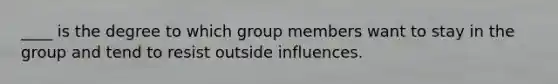 ____ is the degree to which group members want to stay in the group and tend to resist outside influences.