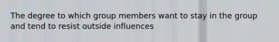 The degree to which group members want to stay in the group and tend to resist outside influences