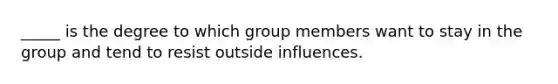 _____ is the degree to which group members want to stay in the group and tend to resist outside influences.