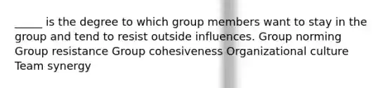 _____ is the degree to which group members want to stay in the group and tend to resist outside influences. Group norming Group resistance Group cohesiveness Organizational culture Team synergy