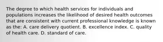 The degree to which health services for individuals and populations increases the likelihood of desired health outcomes that are consistent with current professional knowledge is known as the: A. care delivery quotient. B. excellence index. C. quality of health care. D. standard of care.