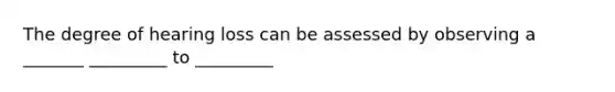 The degree of hearing loss can be assessed by observing a _______ _________ to _________
