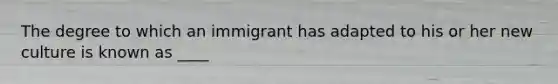 The degree to which an immigrant has adapted to his or her new culture is known as ____