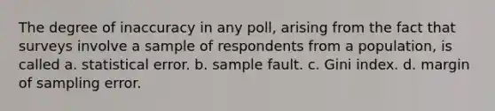 The degree of inaccuracy in any poll, arising from the fact that surveys involve a sample of respondents from a population, is called a. statistical error. b. sample fault. c. Gini index. d. margin of sampling error.